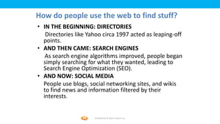 Foetron Inc.
How do people use the web to find stuff?
• IN THE BEGINNING: DIRECTORIES
   Directories like Yahoo circa 1997 acted as leaping-off
  points.
• AND THEN CAME: SEARCH ENGINES
   As search engine algorithms improved, people began
  simply searching for what they wanted, leading to
  Search Engine Optimization (SEO).
• AND NOW: SOCIAL MEDIA
  People use blogs, social networking sites, and wikis
  to find news and information filtered by their
  interests.


                      Confidential © 2012 Foetron Inc.
 