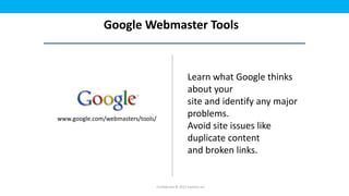 Google Webmaster Tools


                                                       Learn what Google thinks
                                                       about your
                                                       site and identify any major
www.google.com/webmasters/tools/
                                                       problems.
                                                       Avoid site issues like
                                                       duplicate content
                                                       and broken links.


                                   Confidential © 2012 Foetron Inc.
 