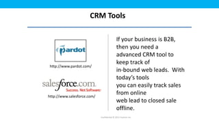 CRM Tools

                                             If your business is B2B,
                                             then you need a
                                             advanced CRM tool to
                                             keep track of
http://www.pardot.com/
                                             in-bound web leads. With
                                             today’s tools
                                             you can easily track sales
http://www.salesforce.com/
                                             from online
                                             web lead to closed sale
                                             offline.
                             Confidential © 2012 Foetron Inc.
 
