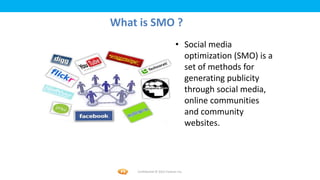 Foetron Inc.
What is SMO ?
                               • Social media
                                 optimization (SMO) is a
                                 set of methods for
                                 generating publicity
                                 through social media,
                                 online communities
                                 and community
                                 websites.




    Confidential © 2012 Foetron Inc.
 