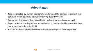 Foetron Inc.
                         Advantages
• Tags are created by human beings who understand the content in context (not
  software which attempts to make meaning algorithmically)
• People can find pages that haven’t been indexed by search engines yet
• Pages ranked according to how many times it is bookmarked by users (not how
  many external links point to it)
• You can access all of your bookmarks from any computer from anywhere.




                                          Confidential © 2012 Foetron Inc.
 