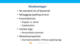Foetron Inc.
           Disadvantages
• No standard set of keywords
• Mistagging (spelling errors)
• Inconsistencies
  – Singular vs. plural
  – Capitalization
• Unclear tags
  – Personalized schemata
• Skewed perspective
  – Overrepresentation of those applying tags
                      Confidential © 2012 Foetron Inc.
 