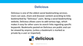 Foetron Inc.
                         Delicious
Delicious is one of the oldest social bookmarking services.
Users can save, share and discover content according to links
bookmarked by “Delicious” users. Being a social bookmarking
website, Delicious allows users to add various tags, which
makes it easy for other users to search links regarding specific
keywords. Bookmarks posted on Delicious are public and can
be viewed by anyone, (unless a bookmark is marked as
private by a user or imported).



                          Confidential © 2012 Foetron Inc.
 