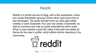 Foetron Inc.
                          Reddit
Reddit is a similar service to Digg, with a few exceptions. Users
can create Subreddits (groups) where other users post links or
text messages. The posts that get more up votes gain better
visibility in each Subreddit. Any user can create a Subreddit, as
well as comment and vote on posts submitted by other users.
When a user submits a post the votes of the post are added as
Karma for the user’s profile, which affects his/her standing in the
community.




                            Confidential © 2012 Foetron Inc.
 