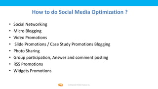 Foetron Inc.
             How to do Social Media Optimization ?
•   Social Networking
•   Micro Blogging
•   Video Promotions
•   Slide Promotions / Case Study Promotions Blogging
•   Photo Sharing
•   Group participation, Answer and comment posting
•   RSS Promotions
•   Widgets Promotions

                               Confidential © 2012 Foetron Inc.
 