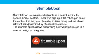 Foetron Inc.
                    StumbleUpon
StumbleUpon is a website which acts as a search engine for
specific kind of content. Users who sign up at StumbleUpon select
the content that they are interested in discovering and are shown
relevant links (submitted by StumbleUpon users).
The Stumble option allows discovering new websites related to a
selected range of categories.




                          Confidential © 2012 Foetron Inc.
 