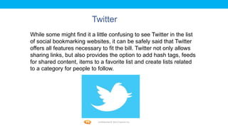 Foetron Inc.
                          Twitter
While some might find it a little confusing to see Twitter in the list
of social bookmarking websites, it can be safely said that Twitter
offers all features necessary to fit the bill. Twitter not only allows
sharing links, but also provides the option to add hash tags, feeds
for shared content, items to a favorite list and create lists related
to a category for people to follow.




                            Confidential © 2012 Foetron Inc.
 