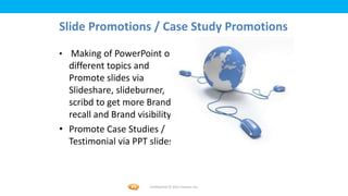 Foetron Inc.
Slide Promotions / Case Study Promotions
• Making of PowerPoint on
  different topics and
  Promote slides via
  Slideshare, slideburner,
  scribd to get more Brand
  recall and Brand visibility
• Promote Case Studies /
  Testimonial via PPT slides



                       Confidential © 2012 Foetron Inc.
 