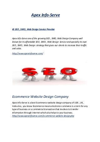 Apex Info-Serve
#1 SEO , SMO , Web Design Service Provider
Apex Info-Serve one of the growing SEO , SMO, Web Design Company well
known for its affordable SEO , SMO , Web Design Service and specially its own
SEO , SMO , Web Design strategy that gives our clients to increase their traffic
and sales.
http://www.apexinfoserve.com/
Ecommerce Website Design Company
Apex info-Serve is a best Ecommerce website design company of USA , UK,
India also , you know Ecommerce means electronic commerce is a term for any
type of business or a commercial transaction that involves to transfer
information through internet which also helps to your business.
http://www.apexinfoserve.com/e-commerce-website-design.php
 