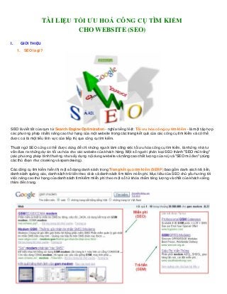 TÀI LIỆU TỐI ƯU HOÁ CÔNG CỤ TÌM KIẾM
                             CHO WEBSITE (SEO)

I.    GIỚI THIỆU
     1. SEO là gì?




SEO là viết tắt của cụm từ Search Engine Optimization - nghĩa tiếng Việt: Tối ưu hóa công cụ tìm kiếm - là một tập hợp
các phương pháp nhằm nâng cao thứ hạng của một website trong các trang kết quả của các công cụ tìm kiếm và có thể
được coi là một tiểu lĩnh vực của tiếp thị qua công cụ tìm kiếm.

Thuật ngữ SEO cũng có thể được dùng để chỉ những người làm công việc tối ưu hóa công cụ tìm kiếm, là những nhà tư
vấn đưa ra những dự án tối ưu hóa cho các website của khách hàng. Một số người phân loại SEO thành "SEO mũ trắng"
(các phương pháp bình thường như xây dựng nội dung website và nâng cao chất lượng của nó) và "SEO mũ đen" (dùng
các thủ đoạn như cloaking và spamdexing).

Các công cụ tìm kiếm hiển thị một số dạng danh sách trong Trang kết quả tìm kiếm (SERP) bao gồm danh sách trả tiền,
danh sách quảng cáo, danh sách trả tiền theo click và danh sách tìm kiếm miễn phí. Mục tiêu của SEO chủ yếu hướng tới
việc nâng cao thứ hạng của danh sách tìm kiếm miễn phí theo một số từ khóa nhằm tăng lượng và chất của khách viếng
thăm đến trang.
 