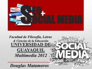 S       EO+
               OCIAL MEDIA
Facultad de Filosofía, Letras
  & Ciencias de la Educación
 UNIVERSIDAD DE
   GUAYAQUIL
  Multimedia 2012

Douglas Matamoros
 