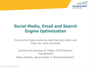 Social Media, Email and Search Engine Optimization How each of these marketing tools feed each other and make you more successful Continue the learning via Twitter #CTCTSocial or #socialmedia Follow @Htoby, @azurecollier or @ConstantContact  Copyright © 2011 Constant Contact, Inc. 