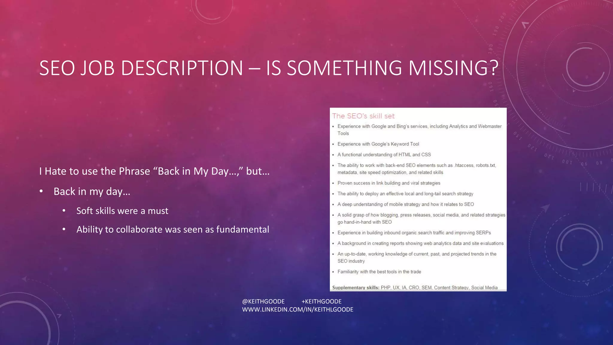 SEO JOB DESCRIPTION – IS SOMETHING MISSING? 
I Hate to use the Phrase “Back in My Day…,” but… 
• Back in my day… 
• Soft skills were a must 
• Ability to collaborate was seen as fundamental 
@KEITHGOODE +KEITHGOODE 
WWW.LINKEDIN.COM/IN/KEITHLGOODE 
 