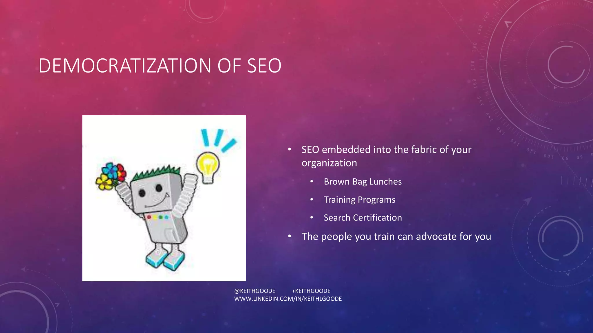 DEMOCRATIZATION OF SEO 
• SEO embedded into the fabric of your 
organization 
• Brown Bag Lunches 
• Training Programs 
• Search Certification 
• The people you train can advocate for you 
@KEITHGOODE +KEITHGOODE 
WWW.LINKEDIN.COM/IN/KEITHLGOODE 
 