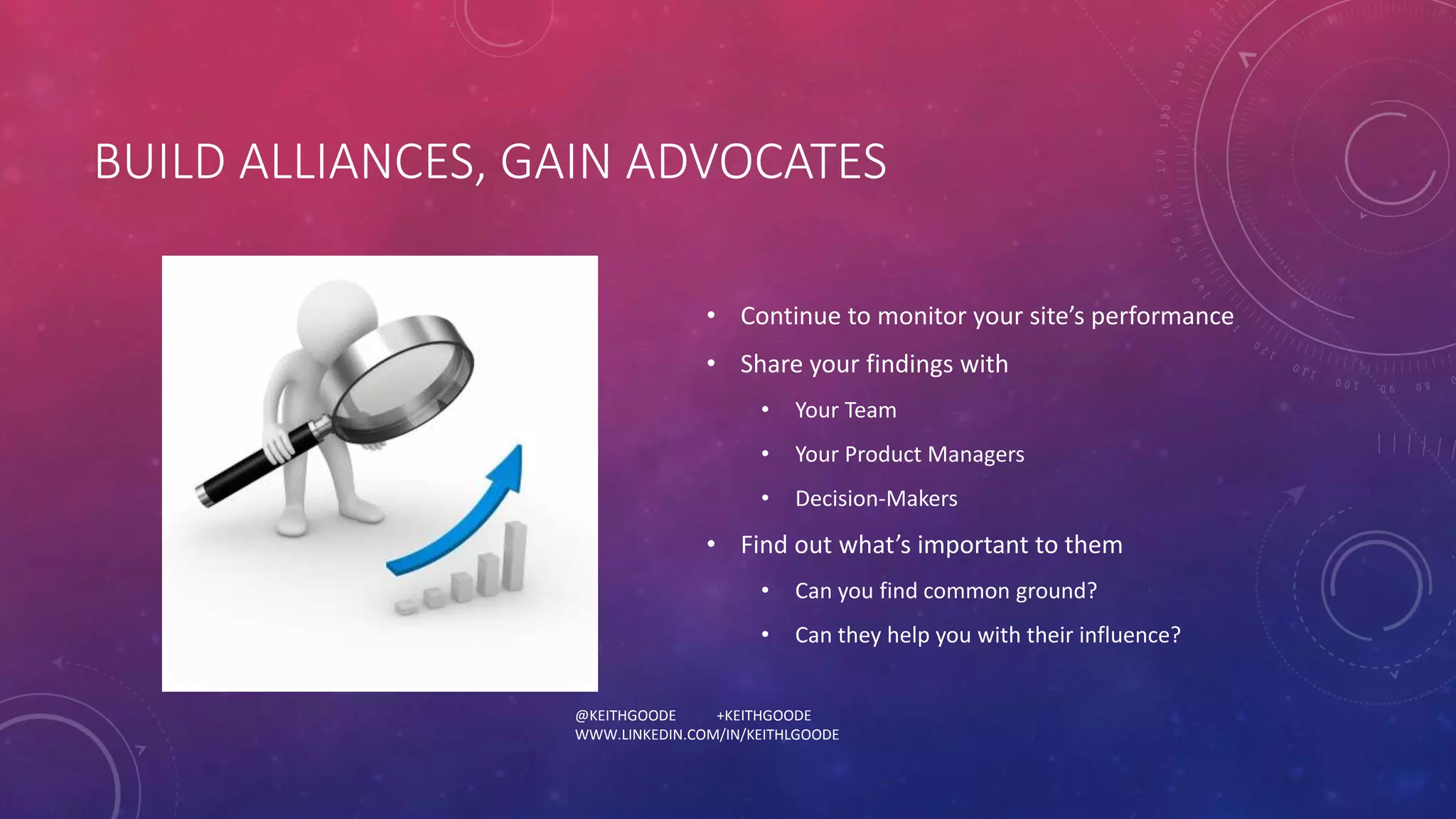 BUILD ALLIANCES, GAIN ADVOCATES 
• Continue to monitor your site’s performance 
• Share your findings with 
• Your Team 
• Your Product Managers 
• Decision-Makers 
• Find out what’s important to them 
• Can you find common ground? 
• Can they help you with their influence? 
@KEITHGOODE +KEITHGOODE 
WWW.LINKEDIN.COM/IN/KEITHLGOODE 
 