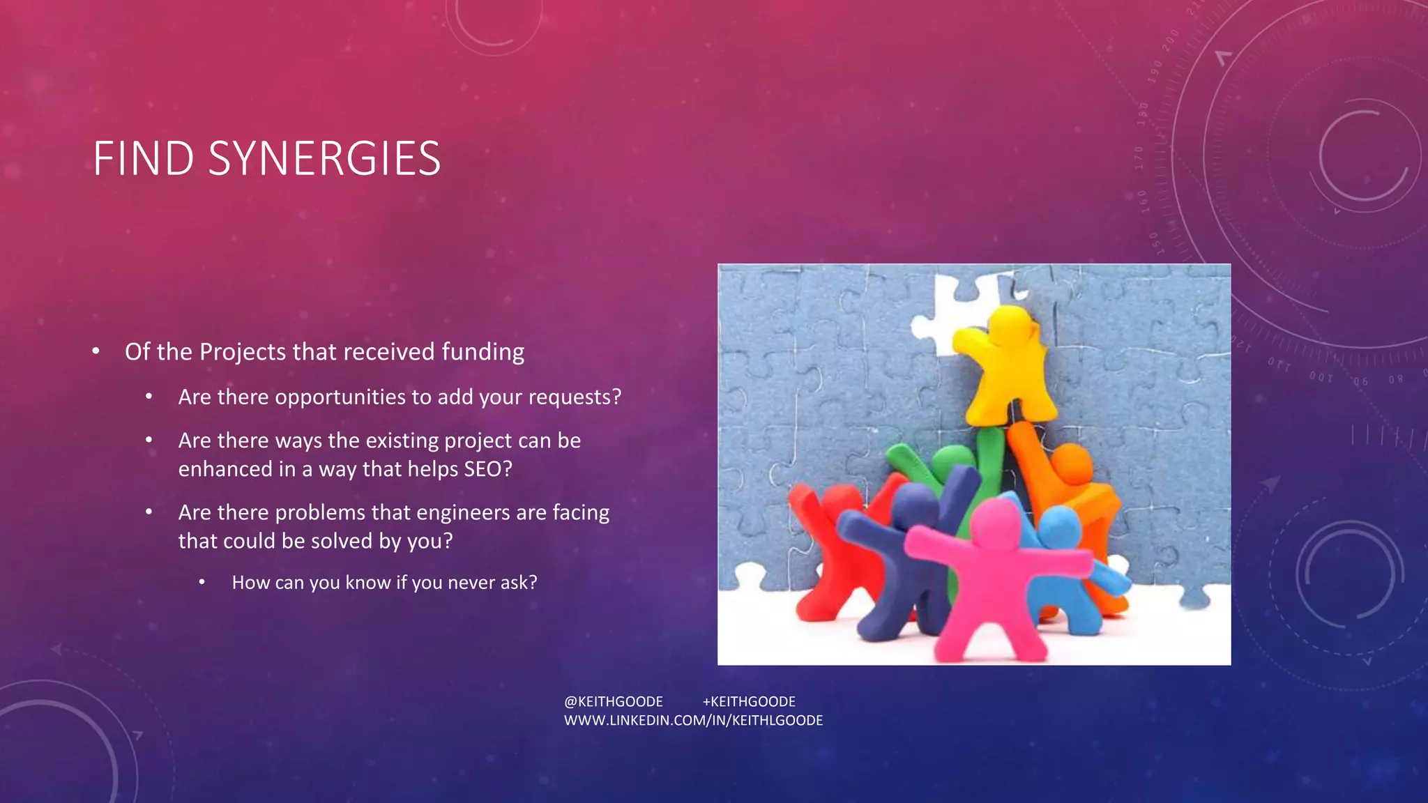 @KEITHGOODE +KEITHGOODE 
WWW.LINKEDIN.COM/IN/KEITHLGOODE 
FIND SYNERGIES 
• Of the Projects that received funding 
• Are there opportunities to add your requests? 
• Are there ways the existing project can be 
enhanced in a way that helps SEO? 
• Are there problems that engineers are facing 
that could be solved by you? 
• How can you know if you never ask? 
 
