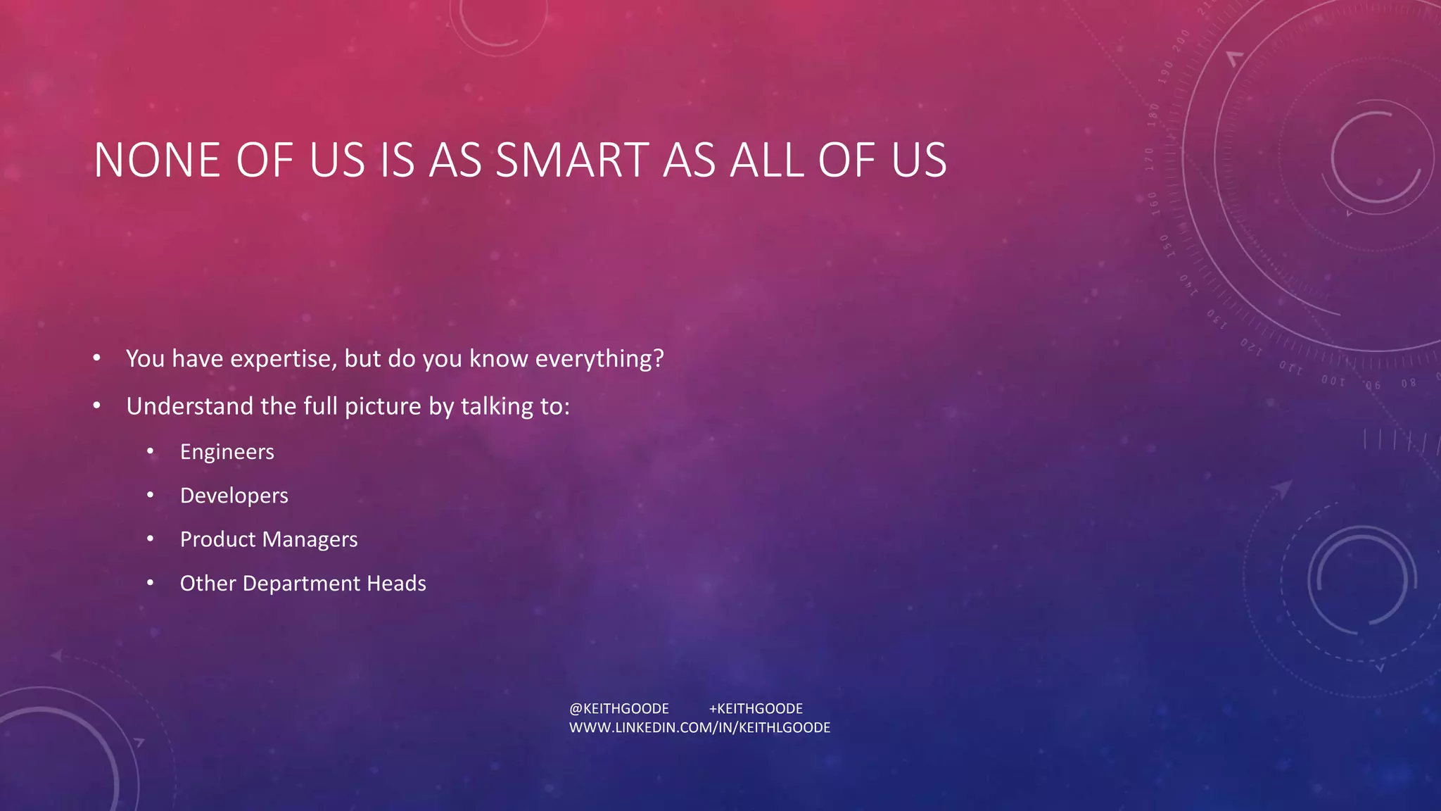 NONE OF US IS AS SMART AS ALL OF US 
• You have expertise, but do you know everything? 
• Understand the full picture by talking to: 
@KEITHGOODE +KEITHGOODE 
WWW.LINKEDIN.COM/IN/KEITHLGOODE 
• Engineers 
• Developers 
• Product Managers 
• Other Department Heads 
 