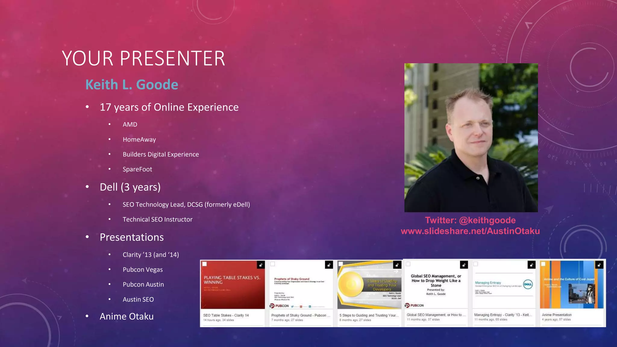 @KEITHGOODE +KEITHGOODE 
WWW.LINKEDIN.COM/IN/KEITHLGOODE 
YOUR PRESENTER 
Keith L. Goode 
• 17 years of Online Experience 
• AMD 
• HomeAway 
• Builders Digital Experience 
• SpareFoot 
• Dell (3 years) 
• SEO Technology Lead, DCSG (formerly eDell) 
• Technical SEO Instructor 
• Presentations 
• Clarity ’13 (and ‘14) 
• Pubcon Vegas 
• Pubcon Austin 
• Austin SEO 
• Anime Otaku 
Twitter: @keithgoode 
www.slideshare.net/AustinOtaku 
 