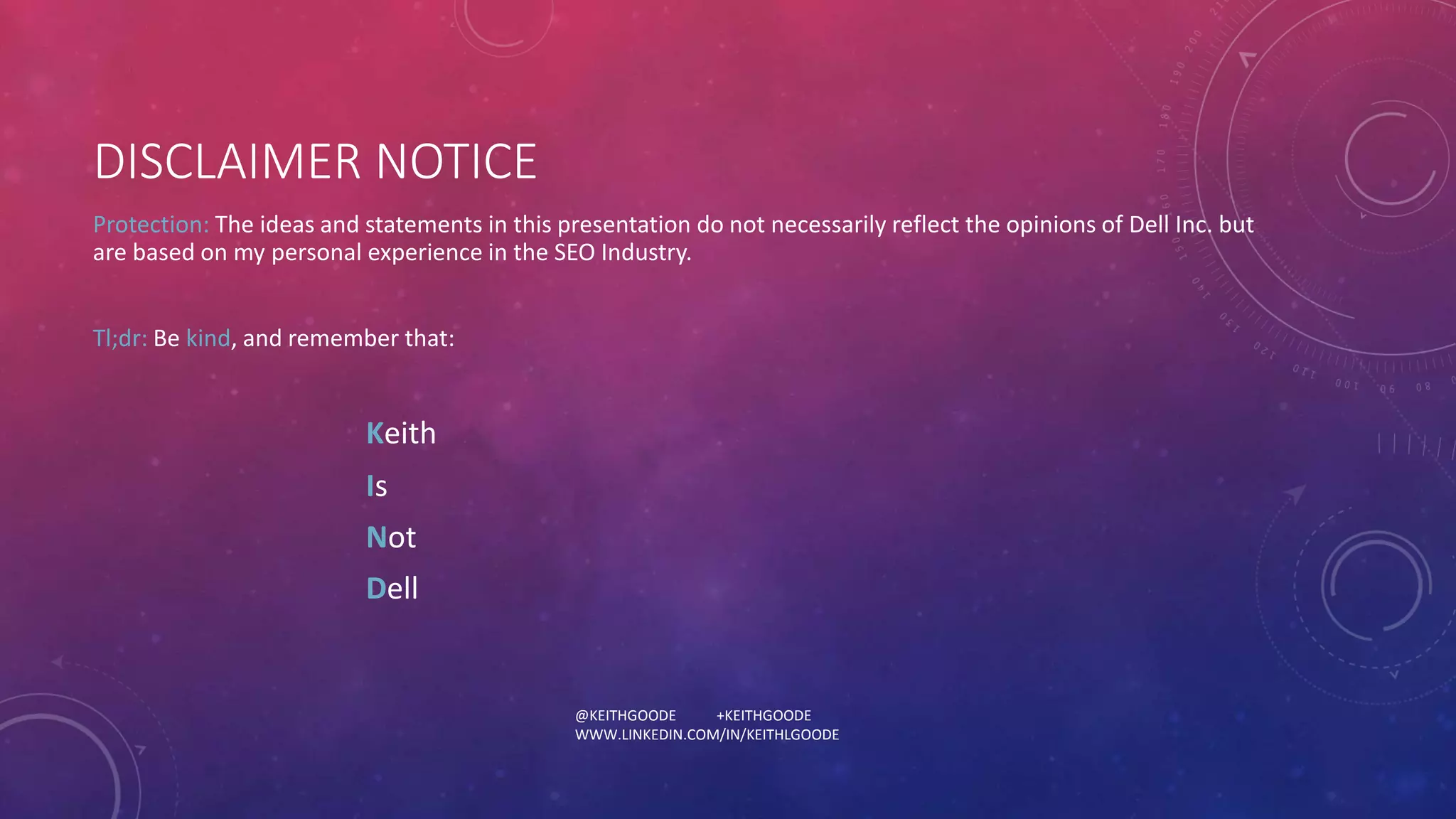 DISCLAIMER NOTICE 
Protection: The ideas and statements in this presentation do not necessarily reflect the opinions of Dell Inc. but 
are based on my personal experience in the SEO Industry. 
@KEITHGOODE +KEITHGOODE 
WWW.LINKEDIN.COM/IN/KEITHLGOODE 
Tl;dr: Be kind, and remember that: 
Keith 
Is 
Not 
Dell 
 