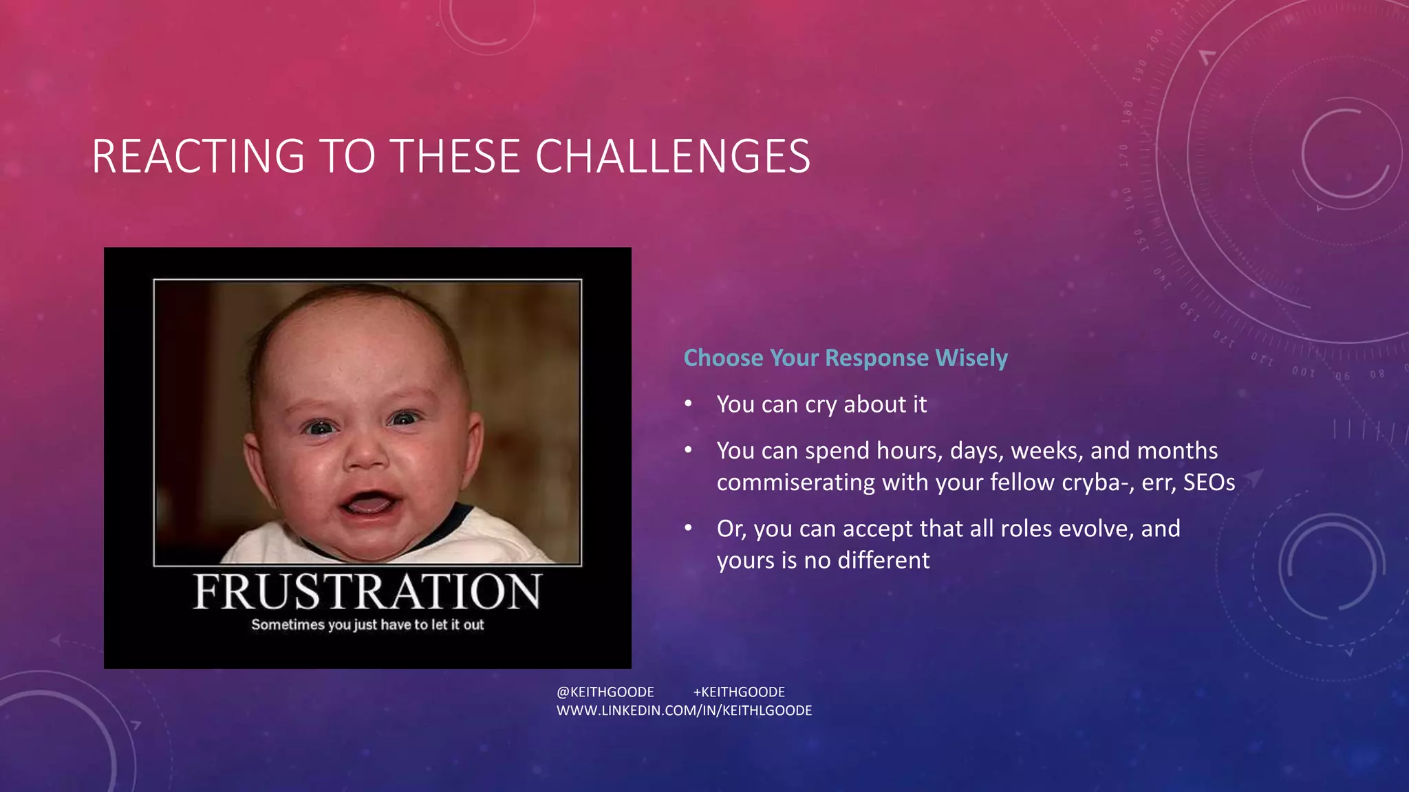 REACTING TO THESE CHALLENGES 
Choose Your Response Wisely 
• You can cry about it 
• You can spend hours, days, weeks, and months 
commiserating with your fellow cryba-, err, SEOs 
• Or, you can accept that all roles evolve, and 
yours is no different 
@KEITHGOODE +KEITHGOODE 
WWW.LINKEDIN.COM/IN/KEITHLGOODE 
 