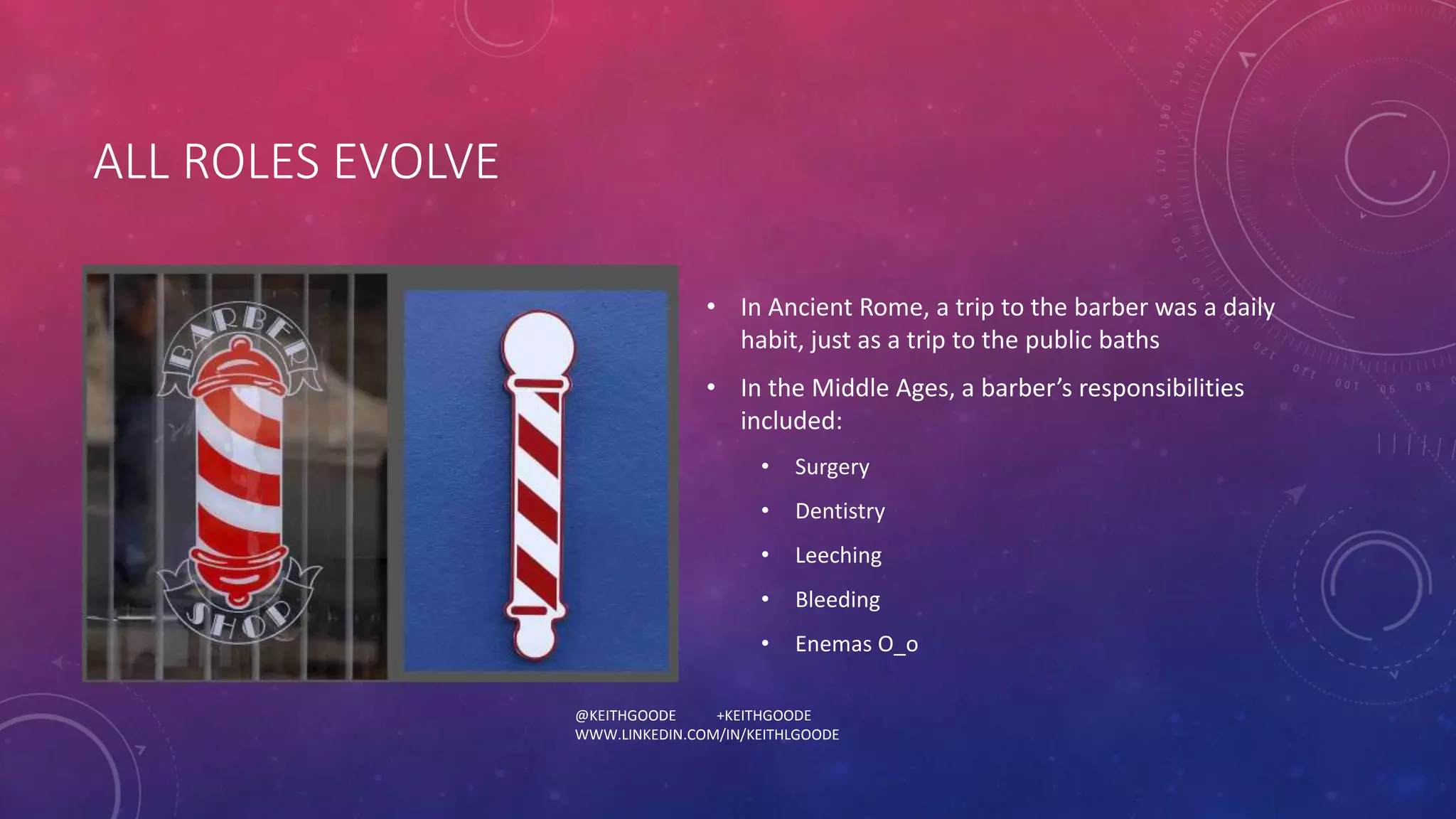 @KEITHGOODE +KEITHGOODE 
WWW.LINKEDIN.COM/IN/KEITHLGOODE 
ALL ROLES EVOLVE 
• In Ancient Rome, a trip to the barber was a daily 
habit, just as a trip to the public baths 
• In the Middle Ages, a barber’s responsibilities 
included: 
• Surgery 
• Dentistry 
• Leeching 
• Bleeding 
• Enemas O_o 
 