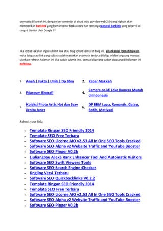 otomatis di bawah ini, dengan berkomentar di situs .edu .gov dan web 2.0 yang high pr akan
memberikan backlink yang benar benar berkualitas dan tentunya Natural Backlink yang seperti ini
sangat disukai oleh Google !!!

Jika sobat sekalian ingin submit link atau blog sobat semua di blog ini.. silahkan isi form di bawah,
maka blog atau link yang sobat sudah masukkan otomatis terdata di blog ini dan langsung muncul.
silahkan refresh halaman ini jika sudah submit link. semua blog yang sudah dipasang di halaman ini
dofollow.

1.

Aneh | Fakta | Unik | Dp Bbm

2. Kabar Makkah

3.

Museum Biografi

4.

5.

Koleksi Photo Artis Hot dan Sexy
DP BBM Lucu, Romantis, Galau,
6.
Jenita Janet
Sedih, Motivasi

Camera.co.id Toko Kamera Murah
di Indonesia

Submit your link:

Template Ringan SEO Friendly 2014
Template SEO Free Terbaru
Software SEO Licorne AIO v2.53 All In One SEO Tools Cracked
Software SEO Alpha v2 Website Traffic and YouTube Booster
Software SEO Pinger V0.2b
Liuliangbau Alexa Rank Enhancer Tool And Automatic Visitors
Software SEO Swift Viewers Tools
Software SEO Search Engine Checker
Jingling Versi Terbaru
Software SEO Quickbacklinks V0.2.2
Template Ringan SEO Friendly 2014
Template SEO Free Terbaru
Software SEO Licorne AIO v2.53 All In One SEO Tools Cracked
Software SEO Alpha v2 Website Traffic and YouTube Booster
Software SEO Pinger V0.2b

 