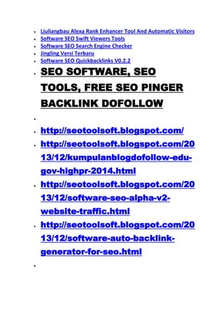 Liuliangbau Alexa Rank Enhancer Tool And Automatic Visitors
Software SEO Swift Viewers Tools
Software SEO Search Engine Checker
Jingling Versi Terbaru
Software SEO Quickbacklinks V0.2.2

SEO SOFTWARE, SEO
TOOLS, FREE SEO PINGER
BACKLINK DOFOLLOW
http://seotoolsoft.blogspot.com/
http://seotoolsoft.blogspot.com/20
13/12/kumpulanblogdofollow-edugov-highpr-2014.html
http://seotoolsoft.blogspot.com/20
13/12/software-seo-alpha-v2website-traffic.html
http://seotoolsoft.blogspot.com/20
13/12/software-auto-backlinkgenerator-for-seo.html

 