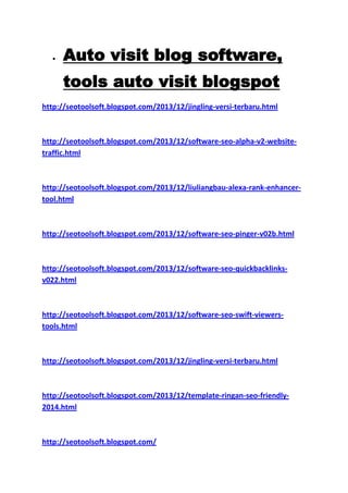 Auto visit blog software,
tools auto visit blogspot
http://seotoolsoft.blogspot.com/2013/12/jingling-versi-terbaru.html

http://seotoolsoft.blogspot.com/2013/12/software-seo-alpha-v2-websitetraffic.html

http://seotoolsoft.blogspot.com/2013/12/liuliangbau-alexa-rank-enhancertool.html

http://seotoolsoft.blogspot.com/2013/12/software-seo-pinger-v02b.html

http://seotoolsoft.blogspot.com/2013/12/software-seo-quickbacklinksv022.html

http://seotoolsoft.blogspot.com/2013/12/software-seo-swift-viewerstools.html

http://seotoolsoft.blogspot.com/2013/12/jingling-versi-terbaru.html

http://seotoolsoft.blogspot.com/2013/12/template-ringan-seo-friendly2014.html

http://seotoolsoft.blogspot.com/

 
