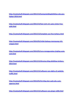 http://seotoolsoft.blogspot.com/2013/12/kumpulanblogdofollow-edu-govhighpr-2014.html

http://seotoolsoft.blogspot.com/2013/12/fast-visit-v11-auto-visitor-freewith.html

http://seotoolsoft.blogspot.com/2013/12/template-seo-free-terbaru.html

http://seotoolsoft.blogspot.com/2014/01/inilah-bahaya-memasang-richsnippet.html

http://seotoolsoft.blogspot.com/2014/01/cara-menggunakan-jingling-autovisit.html

http://seotoolsoft.blogspot.com/2013/12/directoy-blog-dofollow-terbaru2014.html

http://seotoolsoft.blogspot.com/2013/12/software-seo-alpha-v2-websitetraffic.html

http://seotoolsoft.blogspot.com/2014/01/list-blog-dan-web-edu-autoapprove.html

http://seotoolsoft.blogspot.com/2013/12/software-seo-pinger-v02b.html

 