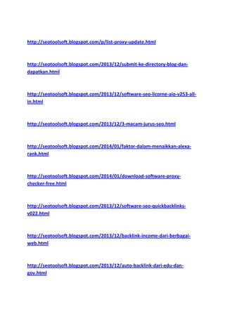 http://seotoolsoft.blogspot.com/p/list-proxy-update.html

http://seotoolsoft.blogspot.com/2013/12/submit-ke-directory-blog-dandapatkan.html

http://seotoolsoft.blogspot.com/2013/12/software-seo-licorne-aio-v253-allin.html

http://seotoolsoft.blogspot.com/2013/12/3-macam-jurus-seo.html

http://seotoolsoft.blogspot.com/2014/01/faktor-dalam-menaikkan-alexarank.html

http://seotoolsoft.blogspot.com/2014/01/download-software-proxychecker-free.html

http://seotoolsoft.blogspot.com/2013/12/software-seo-quickbacklinksv022.html

http://seotoolsoft.blogspot.com/2013/12/backlink-income-dari-berbagaiweb.html

http://seotoolsoft.blogspot.com/2013/12/auto-backlink-dari-edu-dangov.html

 