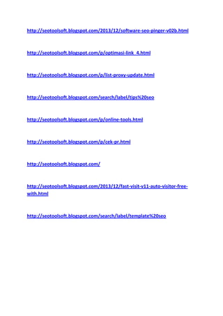 http://seotoolsoft.blogspot.com/2013/12/software-seo-pinger-v02b.html

http://seotoolsoft.blogspot.com/p/optimasi-link_4.html

http://seotoolsoft.blogspot.com/p/list-proxy-update.html

http://seotoolsoft.blogspot.com/search/label/tips%20seo

http://seotoolsoft.blogspot.com/p/online-tools.html

http://seotoolsoft.blogspot.com/p/cek-pr.html

http://seotoolsoft.blogspot.com/

http://seotoolsoft.blogspot.com/2013/12/fast-visit-v11-auto-visitor-freewith.html

http://seotoolsoft.blogspot.com/search/label/template%20seo

 