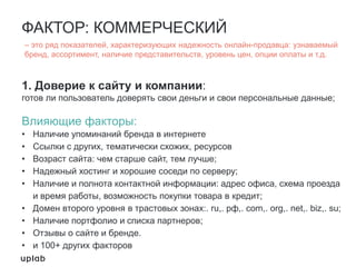 ФАКТОР: КОММЕРЧЕСКИЙ
1. Доверие к сайту и компании:
готов ли пользователь доверять свои деньги и свои персональные данные;
Влияющие факторы:
• Наличие упоминаний бренда в интернете
• Ссылки с других, тематически схожих, ресурсов
• Возраст сайта: чем старше сайт, тем лучше;
• Надежный хостинг и хорошие соседи по серверу;
• Наличие и полнота контактной информации: адрес офиса, схема проезда
и время работы, возможность покупки товара в кредит;
• Домен второго уровня в трастовых зонах:. ru,. рф,. com,. org,. net,. biz,. su;
• Наличие портфолио и списка партнеров;
• Отзывы о сайте и бренде.
• и 100+ других факторов
– это ряд показателей, характеризующих надежность онлайн-продавца: узнаваемый
бренд, ассортимент, наличие представительств, уровень цен, опции оплаты и т.д.
 