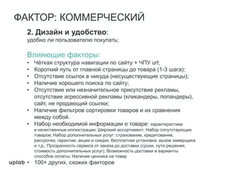 2. Дизайн и удобство:
удобно ли пользователю покупать;
Влияющие факторы:
• Чёткая структура навигации по сайту + ЧПУ url;
• Короткий путь от главной страницы до товара (1-3 шага);
• Отсутствие ссылок в никуда (несуществующие страницы);
• Наличие хорошего поиска по сайту;
• Отсутствие или незначительное присутствие рекламы,
отсутствие агрессивной рекламы (кликандеры, попандеры),
сайт, не продающий ссылки;
• Наличие фильтров сортировки товаров и их сравнения
между собой.
• Набор необходимой информации о товаре: характеристики
и качественные иллюстрации; Широкий ассортимент; Набор сопутствующих
товаров; Набор дополнительных услуг: страхование, кредитование,
рассрочки, гарантии, акции и скидки, бесплатная установка, вызов замерщика
и т.д.; Прозрачность сервиса от заказа до доставки (сроки, пути решения,
стоимость дополнительных услуг); Возможность доставки и варианты
способов оплаты; Наличие ценника на товар
• 100+ других, схожих факторов
ФАКТОР: КОММЕРЧЕСКИЙ
 