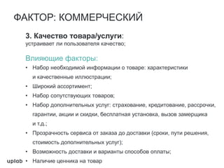 3. Качество товара/услуги:
устраивает ли пользователя качество;
Влияющие факторы:
• Набор необходимой информации о товаре: характеристики
и качественные иллюстрации;
• Широкий ассортимент;
• Набор сопутствующих товаров;
• Набор дополнительных услуг: страхование, кредитование, рассрочки,
гарантии, акции и скидки, бесплатная установка, вызов замерщика
и т.д.;
• Прозрачность сервиса от заказа до доставки (сроки, пути решения,
стоимость дополнительных услуг);
• Возможность доставки и варианты способов оплаты;
• Наличие ценника на товар
ФАКТОР: КОММЕРЧЕСКИЙ
 