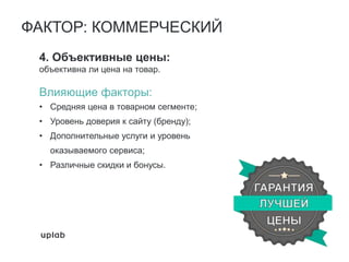 4. Объективные цены:
объективна ли цена на товар.
Влияющие факторы:
• Средняя цена в товарном сегменте;
• Уровень доверия к сайту (бренду);
• Дополнительные услуги и уровень
оказываемого сервиса;
• Различные скидки и бонусы.
ФАКТОР: КОММЕРЧЕСКИЙ
 