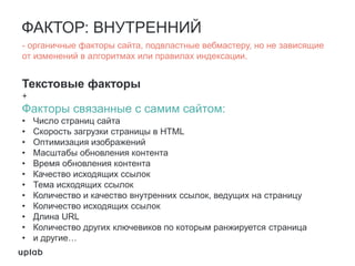ФАКТОР: ВНУТРЕННИЙ
Текстовые факторы
+
Факторы связанные с самим сайтом:
• Число страниц сайта
• Скорость загрузки страницы в HTML
• Оптимизация изображений
• Масштабы обновления контента
• Время обновления контента
• Качество исходящих ссылок
• Тема исходящих ссылок
• Количество и качество внутренних ссылок, ведущих на страницу
• Количество исходящих ссылок
• Длина URL
• Количество других ключевиков по которым ранжируется страница
• и другие…
- органичные факторы сайта, подвластные вебмастеру, но не зависящие
от изменений в алгоритмах или правилах индексации.
 
