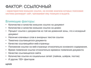 ФАКТОР: ССЫЛОЧНЫЙ
- характеристики внешних ссылок, на основе анализа которых поисковая
система ранжирует сайт, присваивая ему позицию в выдаче.
Влияющие факторы:
• Количество и качество внешних ссылок на документ
• Количество и качество внешних ссылок на домен
• Процент ссылок с документов из той же доменной зоны, что и исходный
документ
• Наличие ключевых слов в анкорных текстах ссылок
• Тематика ссылающегося документа
• Качество ссылающейся web-страницы
• Положение ссылки на web-странице относительно основного содержания.
• Время появления ссылки относительно времени появления документа
• Качество ссылающегося сайта
• Количество ссылок из социальных сетей: (лайков, шэйров, постов)
• И другие 150+ факторов
 