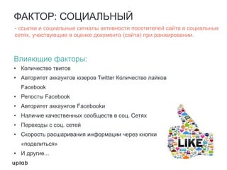 ФАКТОР: СОЦИАЛЬНЫЙ
Влияющие факторы:
• Количество твитов
• Авторитет аккаунтов юзеров Twitter Количество лайков
Facebook
• Репосты Facebook
• Авторитет аккаунтов Facebookи
• Наличие качественных сообществ в соц. Сетях
• Переходы с соц. сетей
• Скорость расшаривания информации через кнопки
«поделиться»
• И другие...
- ссылки и социальные сигналы активности посетителей сайта в социальных
сетях, участвующие в оценке документа (сайта) при ранжировании.
 