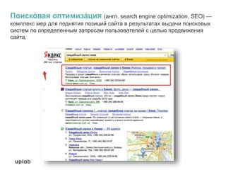 Поиско́ вая оптимиза́ция (англ. search engine optimization, SEO) —
комплекс мер для поднятия позиций сайта в результатах выдачи поисковых
систем по определенным запросам пользователей с целью продвижения
сайта.
 