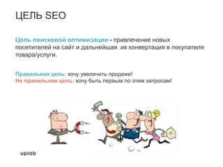 ЦЕЛЬ SEO
Цель поисковой оптимизации - привлечение новых
посетителей на сайт и дальнейшая их конвертация в покупателя
товара/услуги.
Правильная цель: хочу увеличить продажи!
Не правильная цель: хочу быть первым по этим запросам!
 