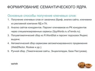 ФОРМИРОВАНИЕ СЕМАНТИЧЕСКОГО ЯДРА
Основные способы получение ключевых слов:
1. Получение ключевых слов от заказчика (Бриф, анализ сайта, ключевики
из рекламной компании ЯД и ГА;
2. Анализ сайтов конкурентов. Парсинг ключевиков из РК конкурентов
через специализированные сервисы (SpyWords.ru aTrends.ru);
3. Полуавтоматический сбор из Я.WordStat и парсинг подсказок Яндекс
выдачи;
4. Автоматический сбор сервисами автоматизированного продвижения
(WebEffector, Rookee и др.);
5. Ручной сбор. (Тематические сайты, Энцеклопедии, База Пастухова).
 