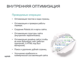 ВНУТРЕННЯЯ ОПТИМИЗАЦИЯ
Проводимые операции:
• Оптимизация текстов и кода страниц.
• Оптимизация и проверка работы
сервера.
• Создание Robots.txt и карты сайта.
• Оптимизация структуры сайта
(внутренняя перелинковка).
• Оптимизация дизайна сайта (чтобы
во всех браузерах сайт работал
одинаково, а HTML-код был
валидным).
• Поиск и удаление дублей страниц.
• Улучшение юзабилити и
коммерческой составляющей сайта
 