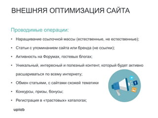 ВНЕШНЯЯ ОПТИМИЗАЦИЯ САЙТА
Проводимые операции:
• Наращивание ссылочной массы (естественные, не естественные);
• Статьи с упоминанием сайта или бренда (не ссылки);
• Активность на Форумах, гостевых блогах;
• Уникальный, интересный и полезный контент, который будет активно
расшариваться по всему интернету;
• Обмен статьями, с сайтами схожей тематики
• Конкурсы, призы, бонусы;
• Регистрация в «трастовых» каталогах;
 