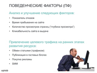 ПОВЕДЕНЧЕСКИЕ ФАКТОРЫ (ПФ)
Анализ и улучшение следующих факторов:
• Показатель отказов
• Время пребывания на сайте
• Количество просмотров страниц (“глубина просмотра”)
• Кликабельность сайта в выдаче
Привлечение целевого трафика на ранних этапах
развития ресурса:
• Обмен статьями (трафиком)
• Публикация в гостевых блогах
• Покупка рекламы
• SMM
 