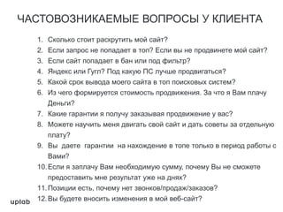 ЧАСТОВОЗНИКАЕМЫЕ ВОПРОСЫ У КЛИЕНТА
1. Сколько стоит раскрутить мой сайт?
2. Если запрос не попадает в топ? Если вы не продвинете мой сайт?
3. Если сайт попадает в бан или под фильтр?
4. Яндекс или Гугл? Под какую ПС лучше продвигаться?
5. Какой срок вывода моего сайта в топ поисковых систем?
6. Из чего формируется стоимость продвижения. За что я Вам плачу
Деньги?
7. Какие гарантии я получу заказывая продвижение у вас?
8. Можете научить меня двигать свой сайт и дать советы за отдельную
плату?
9. Вы даете гарантии на нахождение в топе только в период работы с
Вами?
10.Если я заплачу Вам необходимую сумму, почему Вы не сможете
предоставить мне результат уже на днях?
11.Позиции есть, почему нет звонков/продаж/заказов?
12.Вы будете вносить изменения в мой веб-сайт?
 