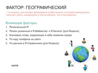 ФАКТОР: ГЕОГРАФИЧЕСКИЙ
Влияющие факторы:
1. Региональный IP
2. Регион указанный в Я.Вебмастер и Я.Каталог (для Яндекса)
3. Ключевые слова, содержащие в себе название города
4. По коду телефона на сайте
5. По данным в Я.Справочнике (для Яндекса)
– те запросы, для которых формируется особая выдача, в которой преимущество
получают сайты, находящиеся в том же регионе, что и пользователь.
 