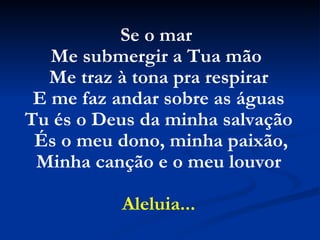 Se o mar
Me submergir a Tua mão
Me traz à tona pra respirar
E me faz andar sobre as águas
Tu és o Deus da minha salvação
És o meu dono, minha paixão,
Minha canção e o meu louvor
Aleluia...