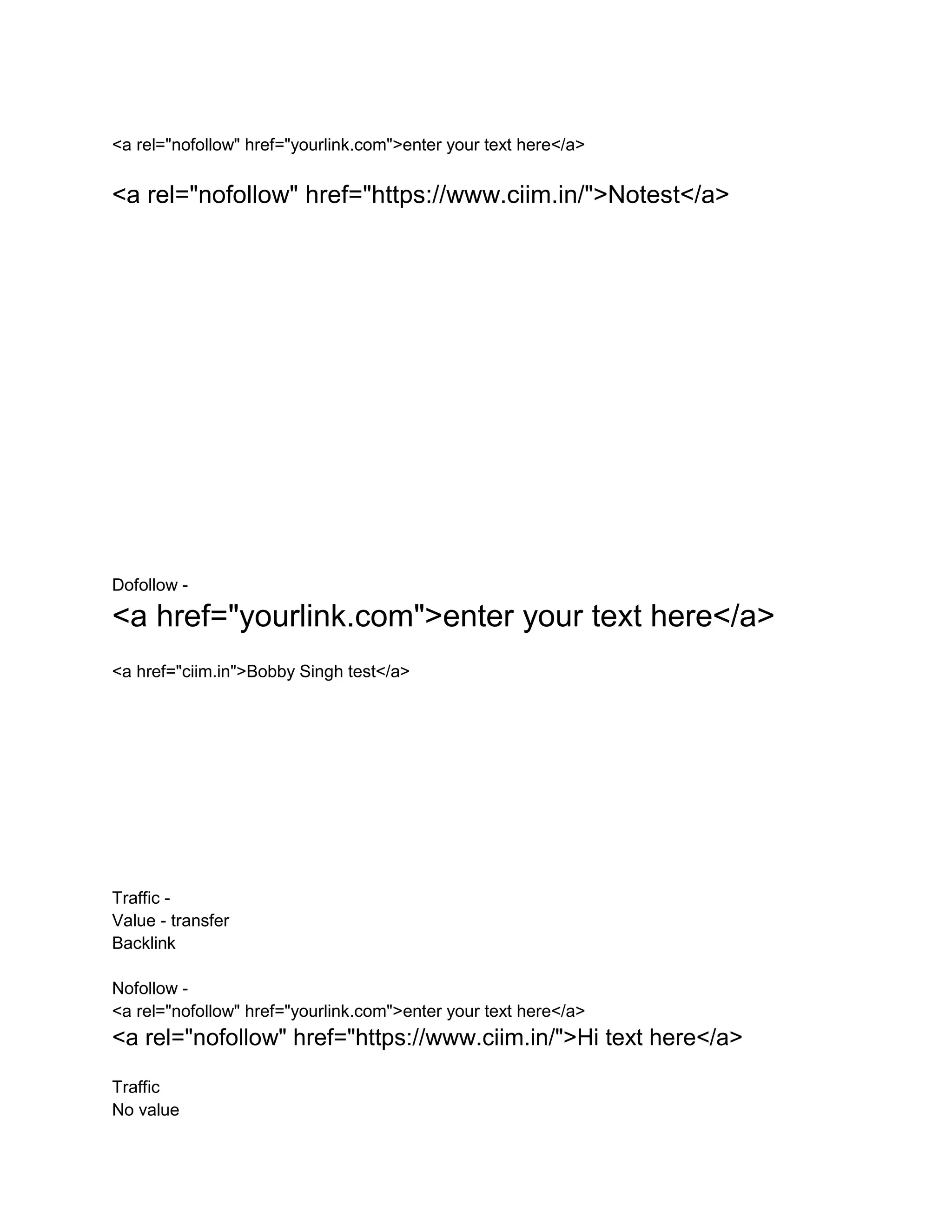 <a rel="nofollow" href="yourlink.com">enter your text here</a>
<a rel="nofollow" href="https://www.ciim.in/">Notest</a>
Dofollow -
<a href="yourlink.com">enter your text here</a>
<a href="ciim.in">Bobby Singh test</a>
Traffic -
Value - transfer
Backlink
Nofollow -
<a rel="nofollow" href="yourlink.com">enter your text here</a>
<a rel="nofollow" href="https://www.ciim.in/">Hi text here</a>
Traffic
No value
 