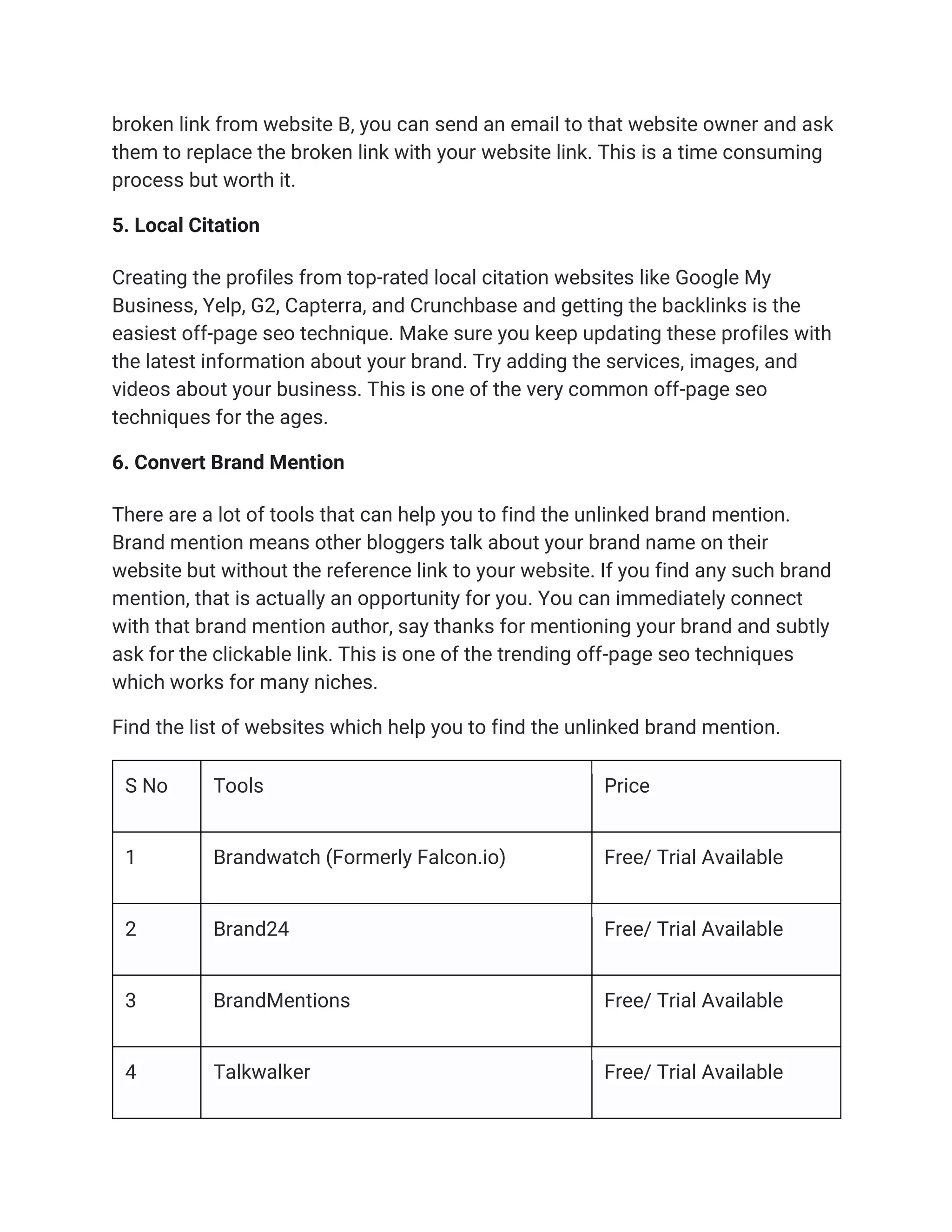 broken link from website B, you can send an email to that website owner and ask
them to replace the broken link with your website link. This is a time consuming
process but worth it.
5. Local Citation
Creating the profiles from top-rated local citation websites like Google My
Business, Yelp, G2, Capterra, and Crunchbase and getting the backlinks is the
easiest off-page seo technique. Make sure you keep updating these profiles with
the latest information about your brand. Try adding the services, images, and
videos about your business. This is one of the very common off-page seo
techniques for the ages.
6. Convert Brand Mention
There are a lot of tools that can help you to find the unlinked brand mention.
Brand mention means other bloggers talk about your brand name on their
website but without the reference link to your website. If you find any such brand
mention, that is actually an opportunity for you. You can immediately connect
with that brand mention author, say thanks for mentioning your brand and subtly
ask for the clickable link. This is one of the trending off-page seo techniques
which works for many niches.
Find the list of websites which help you to find the unlinked brand mention.
S No Tools Price
1 Brandwatch (Formerly Falcon.io) Free/ Trial Available
2 Brand24 Free/ Trial Available
3 BrandMentions Free/ Trial Available
4 Talkwalker Free/ Trial Available
 