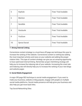 5 Keyhole Free/ Trial Available
6 Mention Free/ Trial Available
7 Sendible Free/ Trial Available
8 Hootsuite Free/ Trial Available
9 YouScan Free/ Trial Available
10 Sprout Social Free/ Trial Available
7. Strong Internal Linking
Cornerstone content strategy is a must-have off-page seo technique this year to
increase the ranking of the website. Cornerstone content is nothing but adding
the most important articles and news on your website and adding the proper
citation links. This type of content strategy can give you an amazing opportunity
to have optimized internal linking. Remember proper interlinking strategy will
help you to increase the indexing rate of your website. Increasing the crawl rate
and indexing rate will directly help you to increase the ranking of your new blogs
and website pages
8. Social Media Engagement
A major Off-page SEO technique is social media engagement. If you want to
make your business, website or blog popular, engage with people on multiple
social media platforms. Social media presence will help grow your business and
also help you get more back links.
Top Social Networking Sites
 